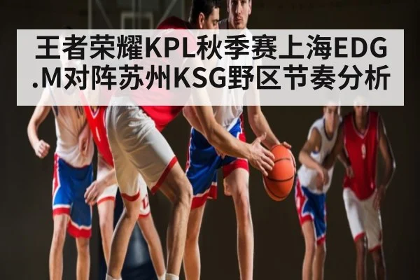 王者荣耀KPL秋季赛上海EDG.M对阵苏州KSG野区节奏分析 - kaiyun