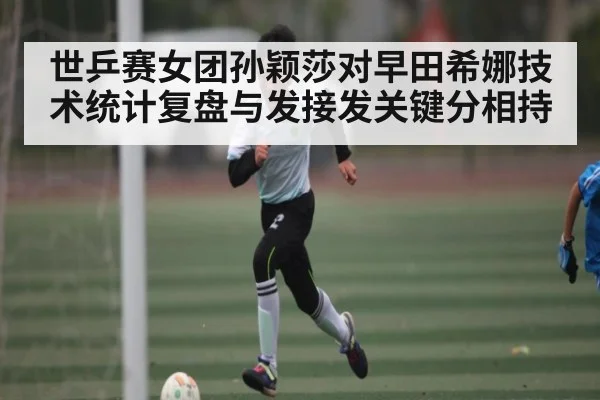 世乒赛女团孙颖莎对早田希娜技术统计复盘与发接发关键分相持 - kaiyun